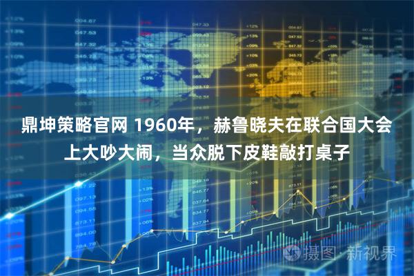 鼎坤策略官网 1960年，赫鲁晓夫在联合国大会上大吵大闹，当众脱下皮鞋敲打桌子