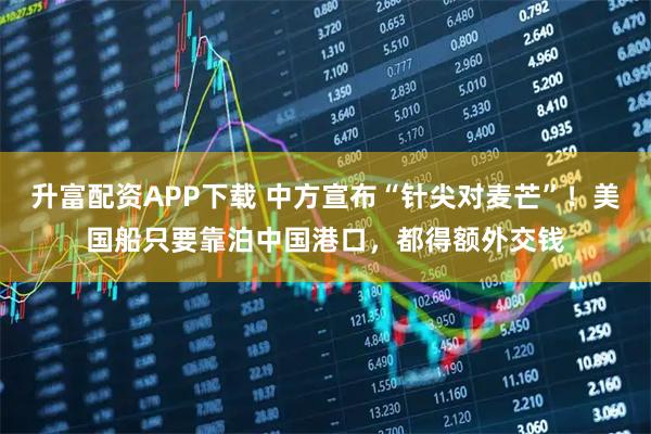 升富配资APP下载 中方宣布“针尖对麦芒”！美国船只要靠泊中国港口，都得额外交钱
