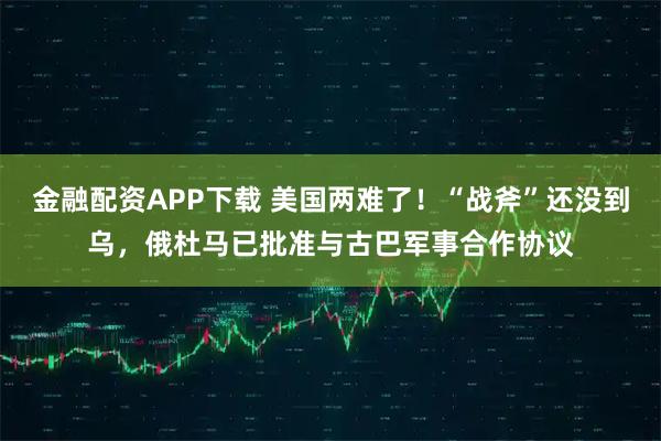金融配资APP下载 美国两难了！“战斧”还没到乌，俄杜马已批准与古巴军事合作协议
