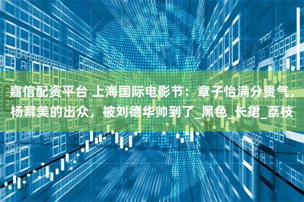 嘉信配资平台 上海国际电影节：章子怡满分贵气，杨幂美的出众，被刘德华帅到了_黑色_长裙_荔枝