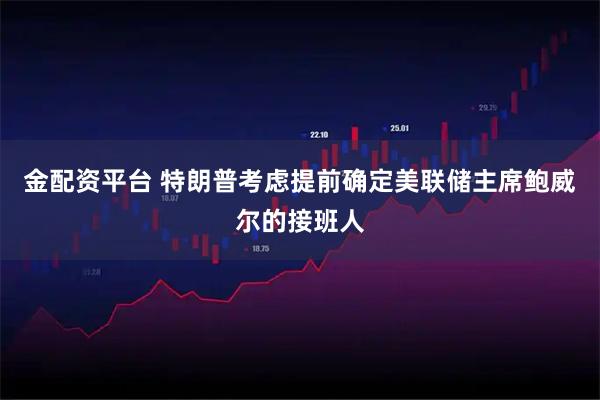 金配资平台 特朗普考虑提前确定美联储主席鲍威尔的接班人