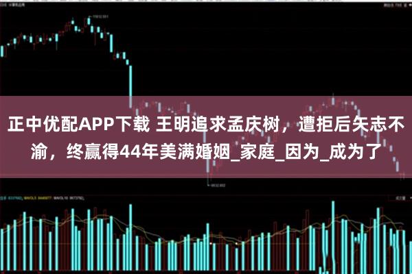 正中优配APP下载 王明追求孟庆树，遭拒后矢志不渝，终赢得44年美满婚姻_家庭_因为_成为了