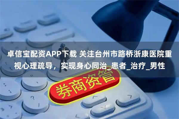 卓信宝配资APP下载 关注台州市路桥浙康医院重视心理疏导，实现身心同治_患者_治疗_男性