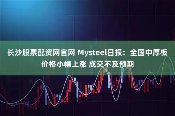 长沙股票配资网官网 Mysteel日报：全国中厚板价格小幅上涨 成交不及预期
