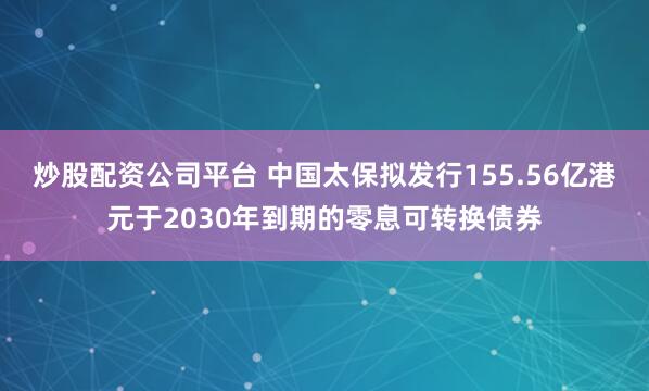 炒股配资公司平台 中国太保拟发行155.56亿港元于2030年到期的零息可转换债券