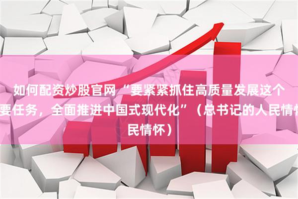如何配资炒股官网 “要紧紧抓住高质量发展这个首要任务，全面推进中国式现代化”（总书记的人民情怀）