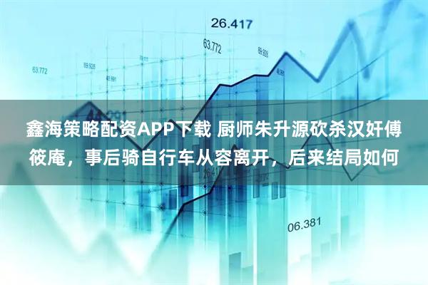 鑫海策略配资APP下载 厨师朱升源砍杀汉奸傅筱庵，事后骑自行车从容离开，后来结局如何