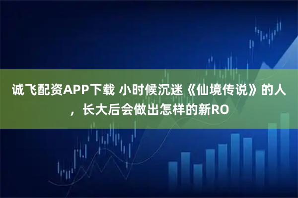 诚飞配资APP下载 小时候沉迷《仙境传说》的人，长大后会做出怎样的新RO