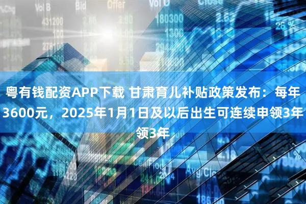 粤有钱配资APP下载 甘肃育儿补贴政策发布：每年3600元，2025年1月1日及以后出生可连续申领3年