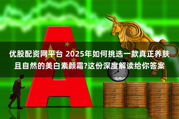 优股配资网平台 2025年如何挑选一款真正养肤且自然的美白素颜霜?这份深度解读给你答案