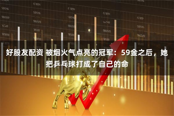 好股友配资 被烟火气点亮的冠军：59金之后，她把乒乓球打成了自己的命