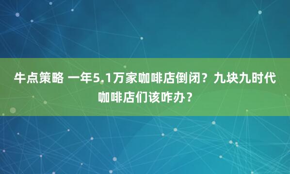 牛点策略 一年5.1万家咖啡店倒闭？九块九时代咖啡店们该咋办？