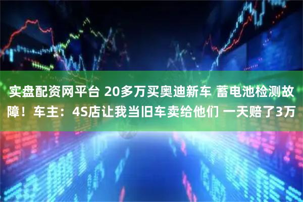 实盘配资网平台 20多万买奥迪新车 蓄电池检测故障！车主：4S店让我当旧车卖给他们 一天赔了3万