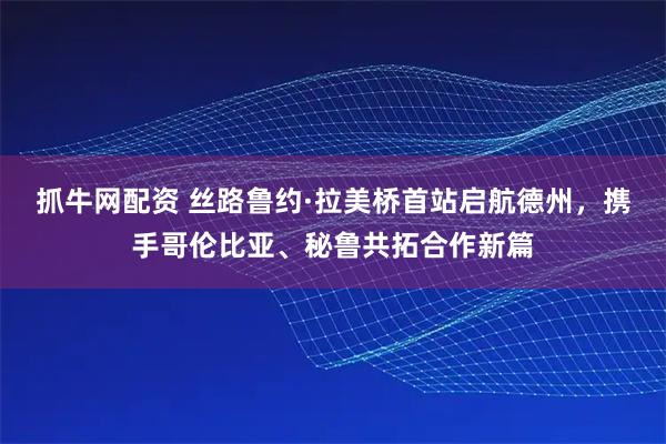 抓牛网配资 丝路鲁约·拉美桥首站启航德州，携手哥伦比亚、秘鲁共拓合作新篇