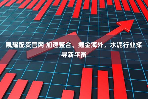 凯耀配资官网 加速整合、掘金海外，水泥行业探寻新平衡