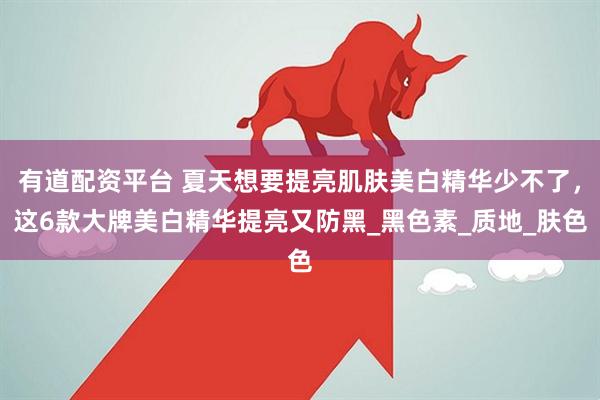 有道配资平台 夏天想要提亮肌肤美白精华少不了，这6款大牌美白精华提亮又防黑_黑色素_质地_肤色