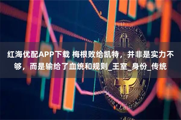 红海优配APP下载 梅根败给凯特，并非是实力不够，而是输给了血统和规则_王室_身份_传统