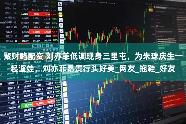 聚财略配资 刘亦菲低调现身三里屯，为朱珠庆生一起遛娃，刘亦菲昂贵行头好美_网友_拖鞋_好友