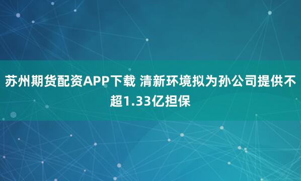 苏州期货配资APP下载 清新环境拟为孙公司提供不超1.33亿担保