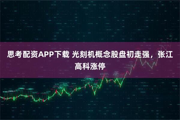 思考配资APP下载 光刻机概念股盘初走强，张江高科涨停