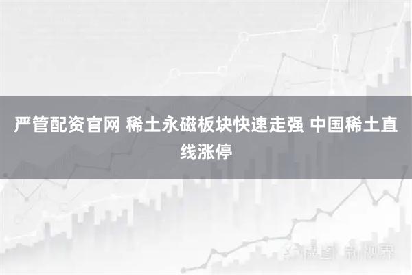 严管配资官网 稀土永磁板块快速走强 中国稀土直线涨停