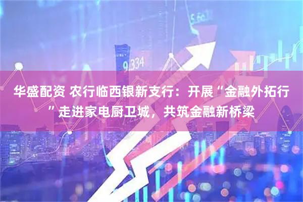 华盛配资 农行临西银新支行：开展“金融外拓行”走进家电厨卫城，共筑金融新桥梁