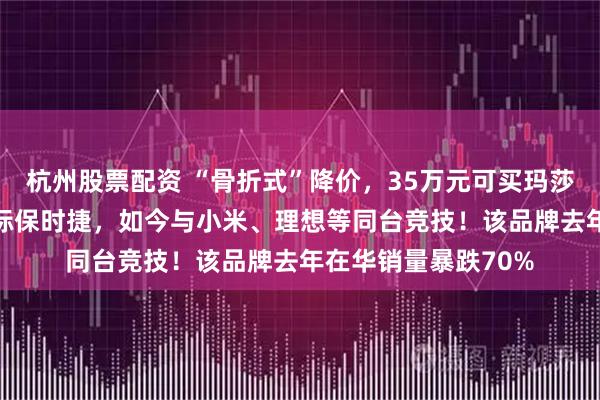 杭州股票配资 “骨折式”降价，35万元可买玛莎拉蒂SUV！过去对标保时捷，如今与小米、理想等同台竞技！该品牌去年在华销量暴跌70%